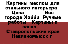 Картины маслом для стильного интерьера › Цена ­ 30 000 - Все города Хобби. Ручные работы » Картины и панно   . Ставропольский край,Невинномысск г.